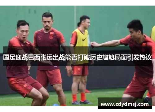 国足迎战巴西张远出战能否打破历史尴尬局面引发热议