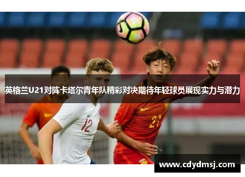 英格兰U21对阵卡塔尔青年队精彩对决期待年轻球员展现实力与潜力