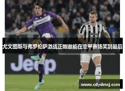 尤文图斯与弗罗伦萨激战正酣谁能在意甲赛场笑到最后